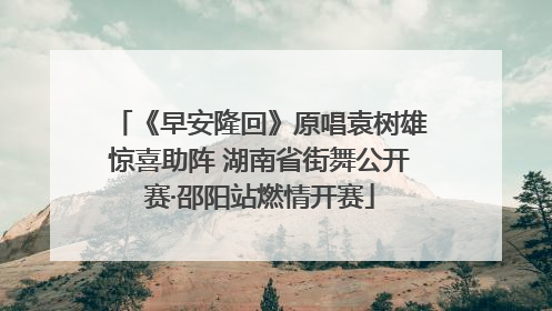 《早安隆回》原唱袁树雄惊喜助阵 湖南省街舞公开赛·邵阳站燃情开赛