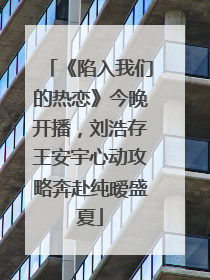 《陷入我们的热恋》今晚开播，刘浩存王安宇心动攻略奔赴纯暧盛夏