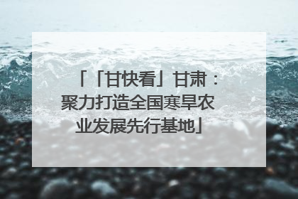 「甘快看」甘肃：聚力打造全国寒旱农业发展先行基地
