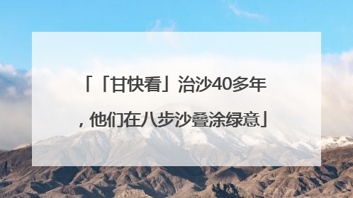 「甘快看」治沙40多年，他们在八步沙叠涂绿意