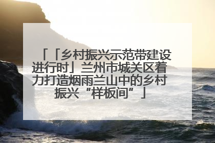 「乡村振兴示范带建设进行时」兰州市城关区着力打造烟雨兰山中的乡村振兴“样板间”