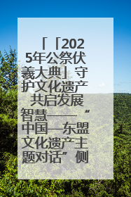 「2025年公祭伏羲大典」守护文化遗产 共启发展智慧——“中国—东盟文化遗产主题对话”侧记
