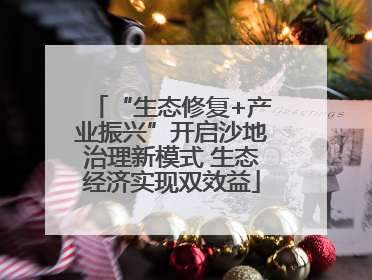 “生态修复+产业振兴”开启沙地治理新模式 生态经济实现双效益