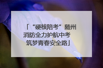 “硬核陪考”随州消防全力护航中考 筑梦青春安全路