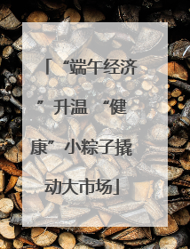 “端午经济”升温 “健康”小粽子撬动大市场