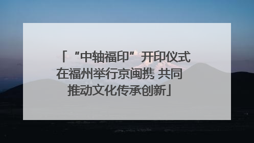 “中轴福印”开印仪式在福州举行京闽携 共同推动文化传承创新