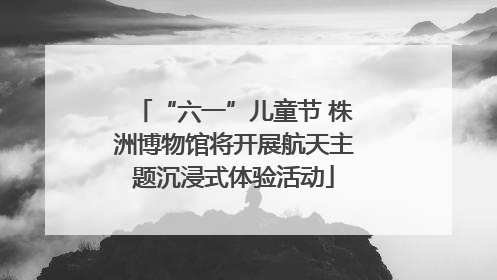 “六一”儿童节 株洲博物馆将开展航天主题沉浸式体验活动