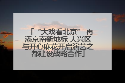 “大戏看北京” 再添京南新地标 大兴区与开心麻花开启演艺之都建设战略合作