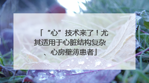 “心”技术来了！尤其适用于心脏结构复杂、心房壁薄患者