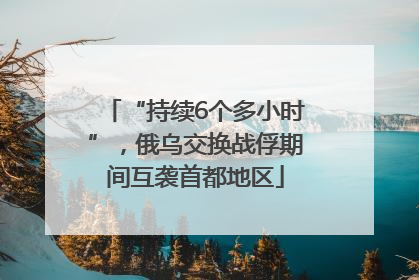 “持续6个多小时”，俄乌交换战俘期间互袭首都地区