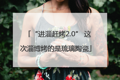 “进淄赶烤2.0” 这次淄博烤的是琉璃陶瓷