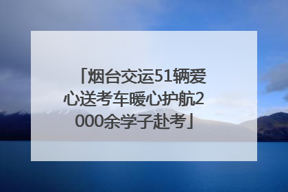 烟台交运51辆爱心送考车暖心护航2000余学子赴考