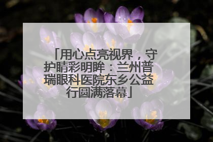 用心点亮视界，守护睛彩明眸：兰州普瑞眼科医院东乡公益行圆满落幕