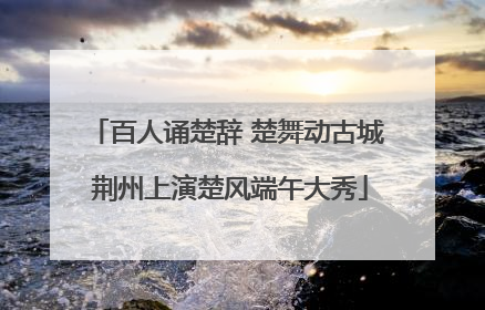 百人诵楚辞 楚舞动古城 荆州上演楚风端午大秀