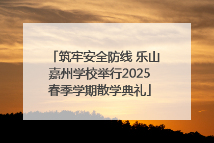 筑牢安全防线 乐山嘉州学校举行2025春季学期散学典礼