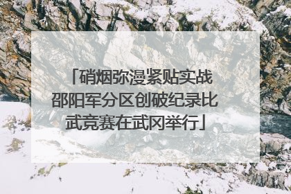 硝烟弥漫紧贴实战 邵阳军分区创破纪录比武竞赛在武冈举行