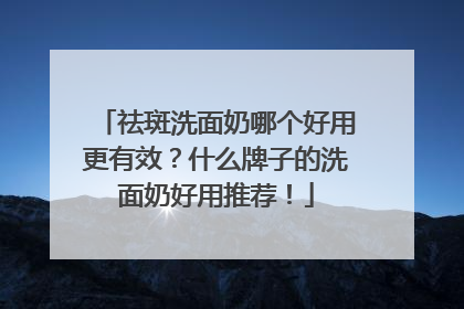 祛斑洗面奶哪个好用更有效？什么牌子的洗面奶好用推荐！