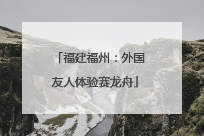 福建福州：外国友人体验赛龙舟