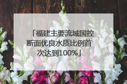 福建主要流域国控断面优良水质比例首次达到100%