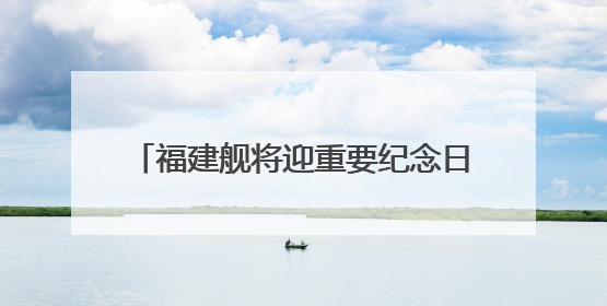 福建舰将迎重要纪念日 成长印迹一文回顾