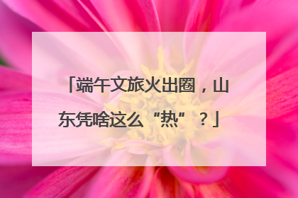 端午文旅火出圈，山东凭啥这么“热”？