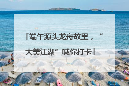 端午源头龙舟故里，“大美江湖”喊你打卡