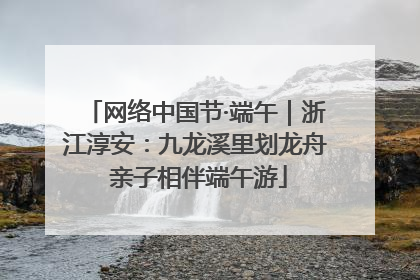 网络中国节·端午｜浙江淳安：九龙溪里划龙舟 亲子相伴端午游