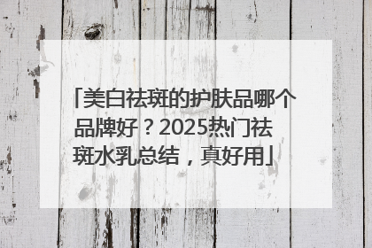 美白祛斑的护肤品哪个品牌好？2025热门祛斑水乳总结，真好用