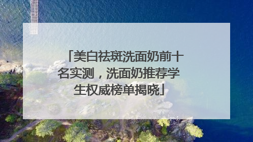 美白祛斑洗面奶前十名实测，洗面奶推荐学生权威榜单揭晓