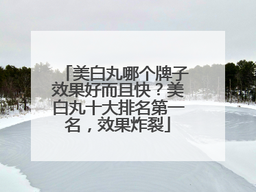 美白丸哪个牌子效果好而且快？美白丸十大排名第一名，效果炸裂