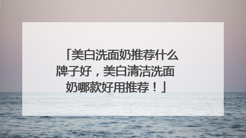 美白洗面奶推荐什么牌子好，美白清洁洗面奶哪款好用推荐！