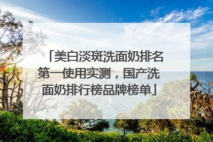 美白淡斑洗面奶排名第一使用实测，国产洗面奶排行榜品牌榜单