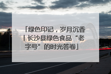 绿色印记，岁月沉香丨长沙县绿色食品“老字号”的时光答卷