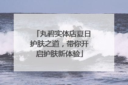 丸碧实体店夏日护肤之道，带你开启护肤新体验