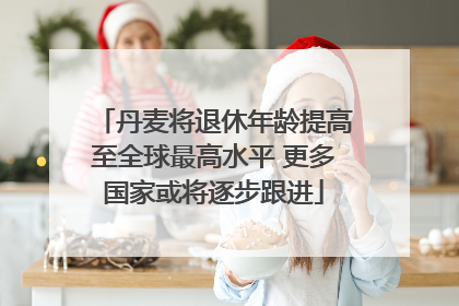 丹麦将退休年龄提高至全球最高水平 更多国家或将逐步跟进