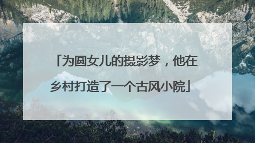 为圆女儿的摄影梦，他在乡村打造了一个古风小院