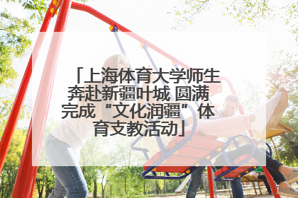 上海体育大学师生奔赴新疆叶城 圆满完成“文化润疆”体育支教活动