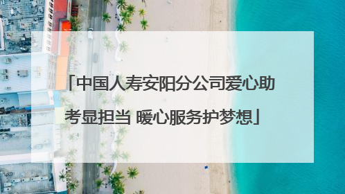 中国人寿安阳分公司爱心助考显担当 暖心服务护梦想