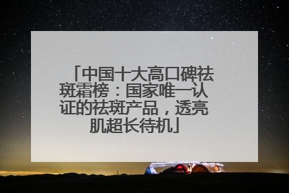 中国十大高口碑祛斑霜榜：国家唯一认证的祛斑产品，透亮肌超长待机