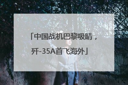 中国战机巴黎吸睛，歼-35A首飞海外
