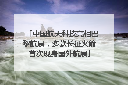 中国航天科技亮相巴黎航展，多款长征火箭首次现身国外航展