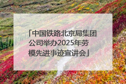 中国铁路北京局集团公司举办2025年劳模先进事迹宣讲会