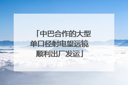 中巴合作的大型单口径射电望远镜顺利出厂发运