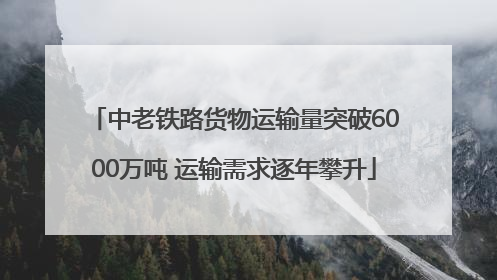 中老铁路货物运输量突破6000万吨 运输需求逐年攀升