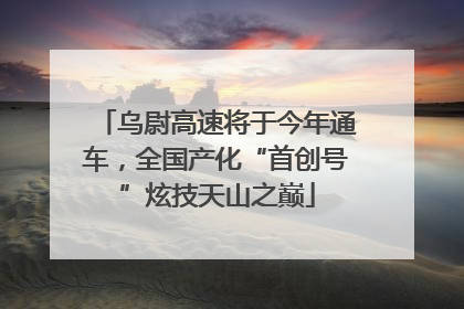 乌尉高速将于今年通车，全国产化“首创号”炫技天山之巅