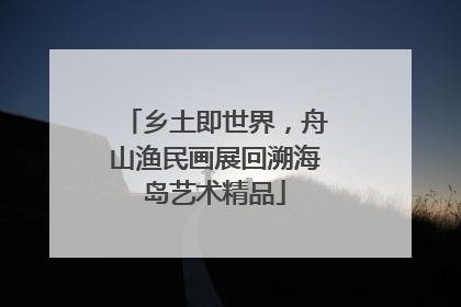 乡土即世界，舟山渔民画展回溯海岛艺术精品