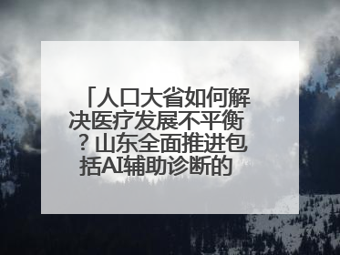 人口大省如何解决医疗发展不平衡？山东全面推进包括AI辅助诊断的“三张网”建设