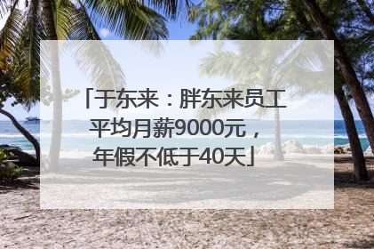 于东来：胖东来员工平均月薪9000元，年假不低于40天