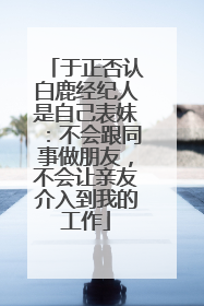 于正否认白鹿经纪人是自己表妹：不会跟同事做朋友，不会让亲友介入到我的工作