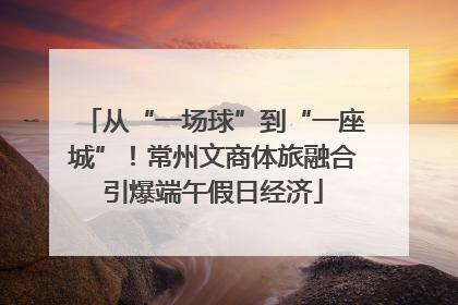 从“一场球”到“一座城”！常州文商体旅融合引爆端午假日经济